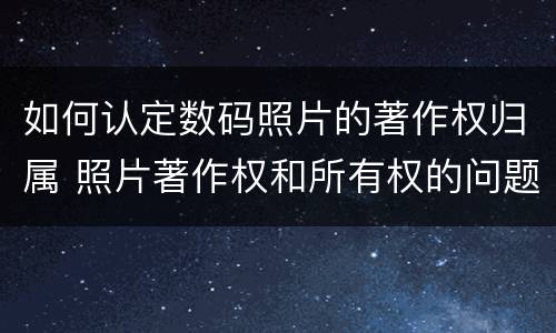 如何认定数码照片的著作权归属 照片著作权和所有权的问题