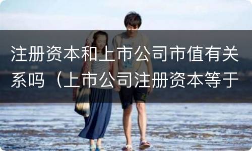注册资本和上市公司市值有关系吗（上市公司注册资本等于股本）