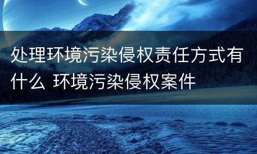 处理环境污染侵权责任方式有什么 环境污染侵权案件