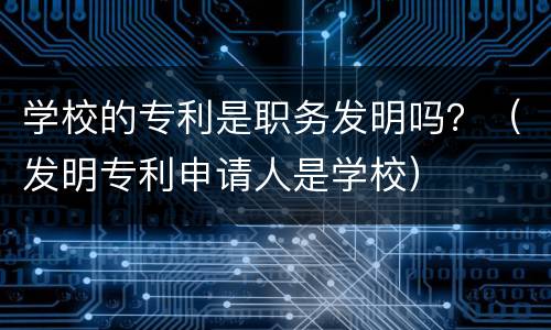 学校的专利是职务发明吗？（发明专利申请人是学校）