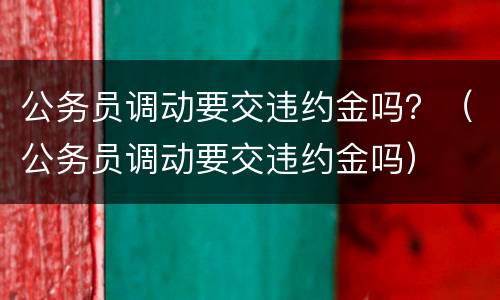 公务员调动要交违约金吗？（公务员调动要交违约金吗）