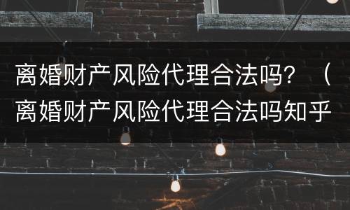 离婚财产风险代理合法吗？（离婚财产风险代理合法吗知乎）