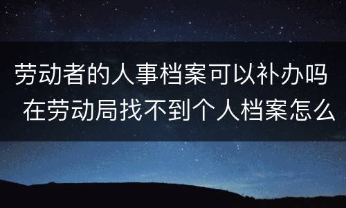 劳动者的人事档案可以补办吗 在劳动局找不到个人档案怎么办