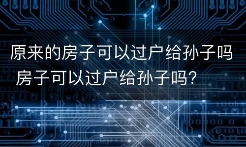 原来的房子可以过户给孙子吗 房子可以过户给孙子吗?