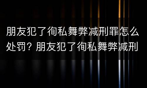 朋友犯了徇私舞弊减刑罪怎么处罚? 朋友犯了徇私舞弊减刑罪怎么处罚呢