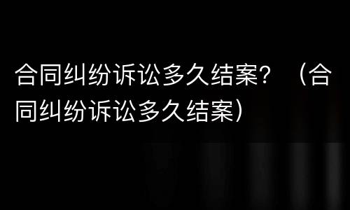 合同纠纷诉讼多久结案？（合同纠纷诉讼多久结案）