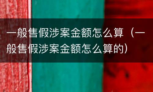 一般售假涉案金额怎么算（一般售假涉案金额怎么算的）