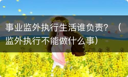 事业监外执行生活谁负责？（监外执行不能做什么事）