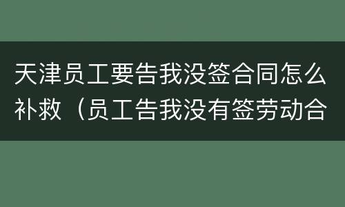 天津员工要告我没签合同怎么补救（员工告我没有签劳动合同）