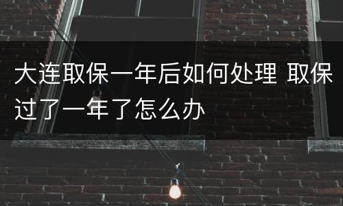 大连取保一年后如何处理 取保过了一年了怎么办