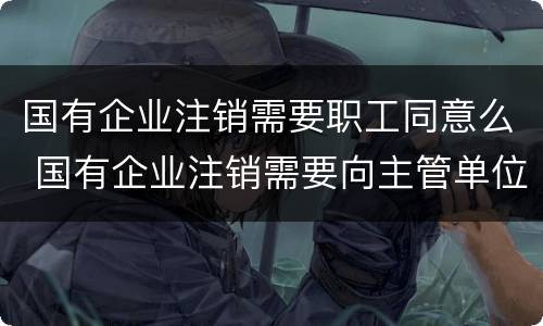 国有企业注销需要职工同意么 国有企业注销需要向主管单位出具