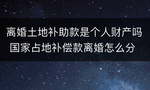 离婚土地补助款是个人财产吗 国家占地补偿款离婚怎么分