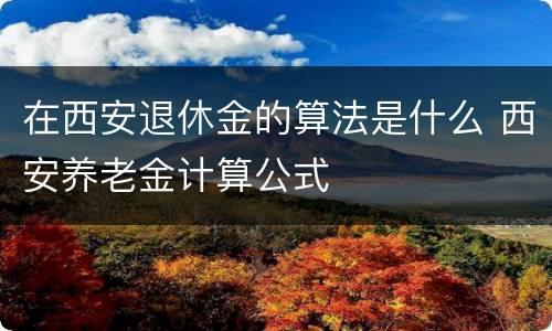 在西安退休金的算法是什么 西安养老金计算公式