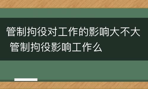 管制拘役对工作的影响大不大 管制拘役影响工作么