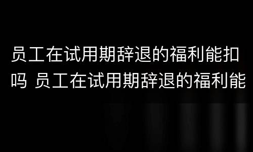员工在试用期辞退的福利能扣吗 员工在试用期辞退的福利能扣吗