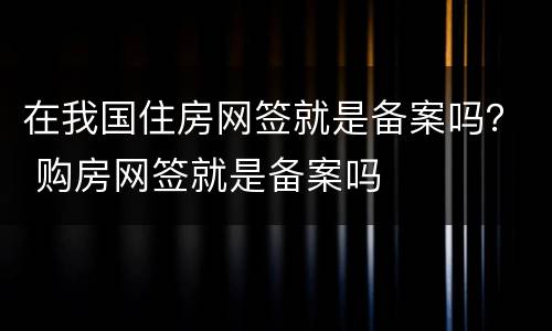 在我国住房网签就是备案吗？ 购房网签就是备案吗