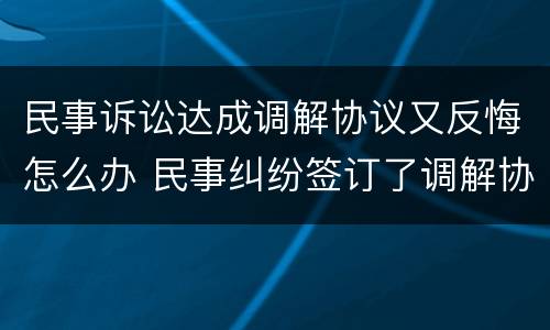 民事诉讼达成调解协议又反悔怎么办 民事纠纷签订了调解协议可以反悔吗