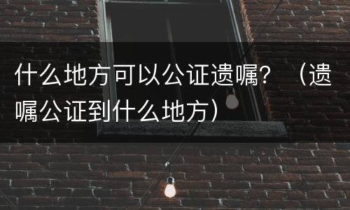 什么地方可以公证遗嘱？（遗嘱公证到什么地方）