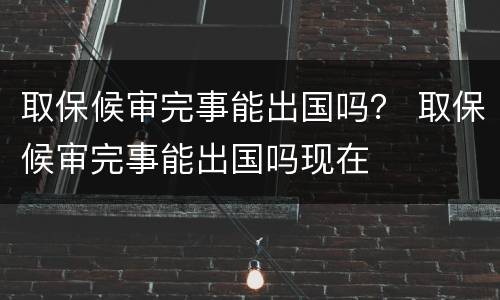 取保候审完事能出国吗？ 取保候审完事能出国吗现在