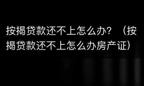 按揭贷款还不上怎么办？（按揭贷款还不上怎么办房产证）