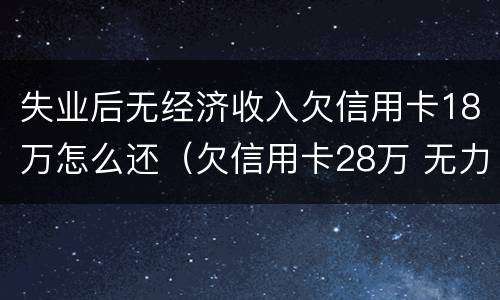 失业后无经济收入欠信用卡18万怎么还（欠信用卡28万 无力偿还了,怎么处理?）