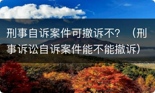 刑事自诉案件可撤诉不？（刑事诉讼自诉案件能不能撤诉）