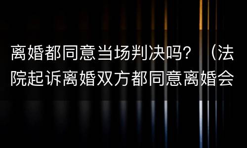 离婚都同意当场判决吗？（法院起诉离婚双方都同意离婚会当场判吗）