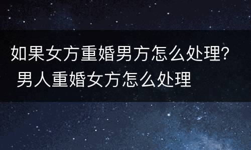 如果女方重婚男方怎么处理？ 男人重婚女方怎么处理