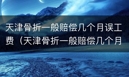 天津骨折一般赔偿几个月误工费（天津骨折一般赔偿几个月误工费多少）