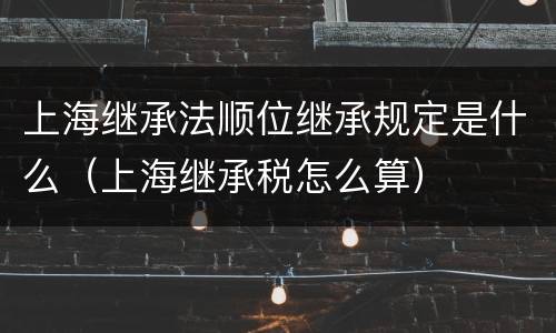上海继承法顺位继承规定是什么（上海继承税怎么算）