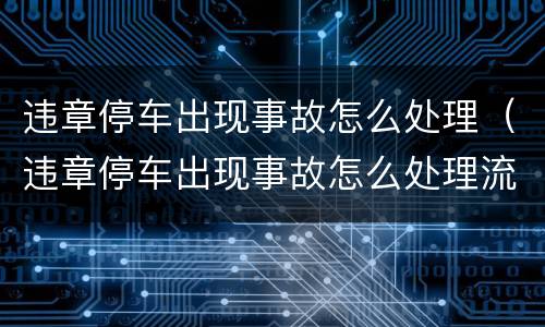 违章停车出现事故怎么处理（违章停车出现事故怎么处理流程）