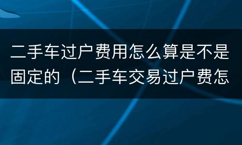 二手车过户费用怎么算是不是固定的（二手车交易过户费怎么算）