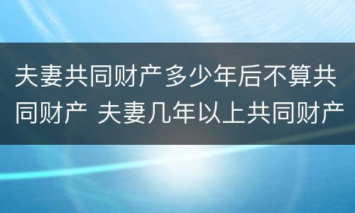 夫妻共同财产多少年后不算共同财产 夫妻几年以上共同财产