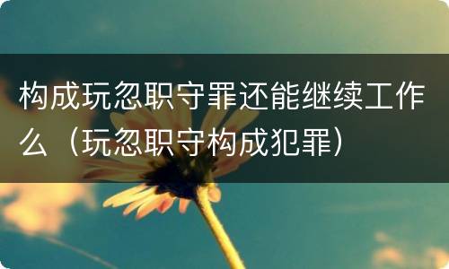 构成玩忽职守罪还能继续工作么（玩忽职守构成犯罪）