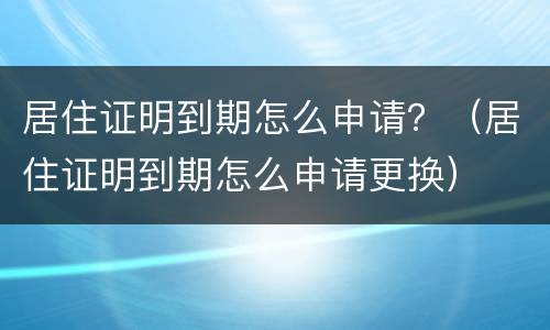 居住证明到期怎么申请？（居住证明到期怎么申请更换）
