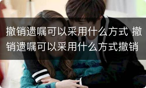 撤销遗嘱可以采用什么方式 撤销遗嘱可以采用什么方式撤销