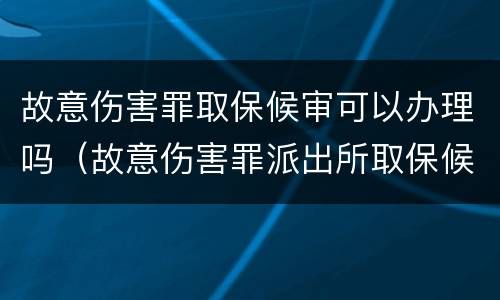 故意伤害罪取保候审可以办理吗（故意伤害罪派出所取保候审移交检察院）