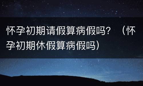 怀孕初期请假算病假吗？（怀孕初期休假算病假吗）