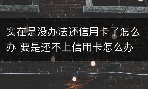 实在是没办法还信用卡了怎么办 要是还不上信用卡怎么办