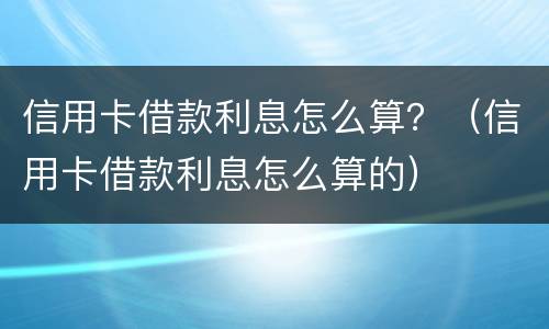 信用卡借款利息怎么算？（信用卡借款利息怎么算的）