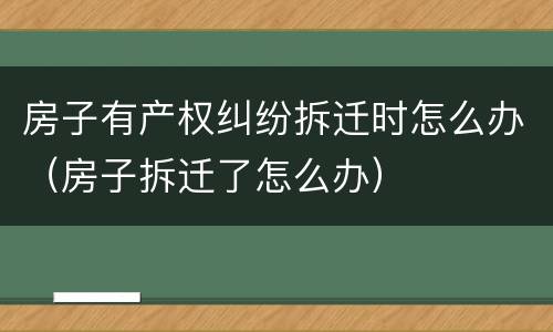 房子有产权纠纷拆迁时怎么办（房子拆迁了怎么办）