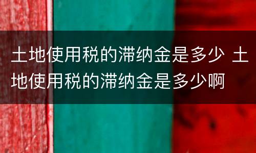 土地使用税的滞纳金是多少 土地使用税的滞纳金是多少啊
