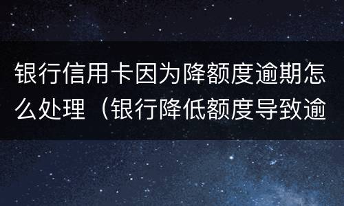 银行信用卡因为降额度逾期怎么处理（银行降低额度导致逾期）