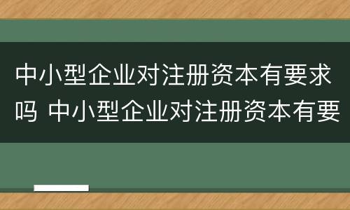 中小型企业对注册资本有要求吗 中小型企业对注册资本有要求吗知乎