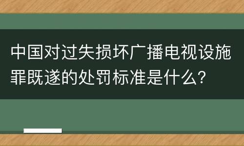 中国对过失损坏广播电视设施罪既遂的处罚标准是什么？