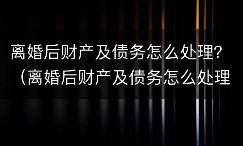 离婚后财产及债务怎么处理？（离婚后财产及债务怎么处理好）