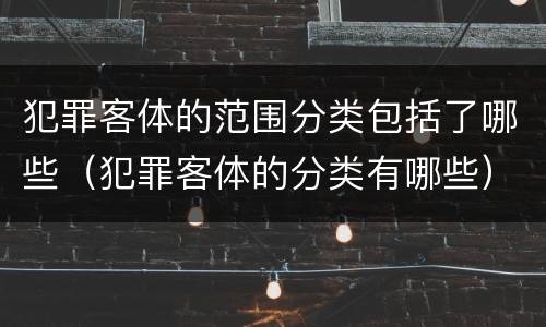 犯罪客体的范围分类包括了哪些（犯罪客体的分类有哪些）