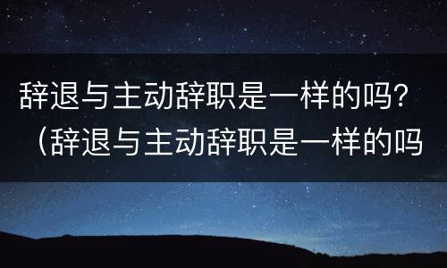 辞退与主动辞职是一样的吗？（辞退与主动辞职是一样的吗知乎）