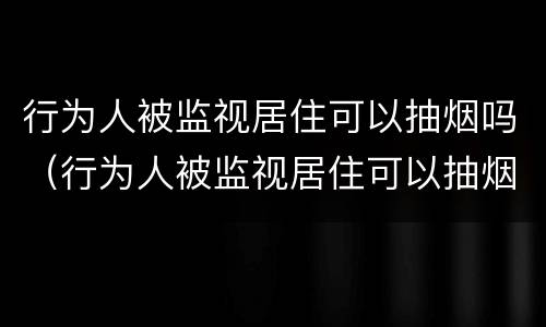 行为人被监视居住可以抽烟吗（行为人被监视居住可以抽烟吗）