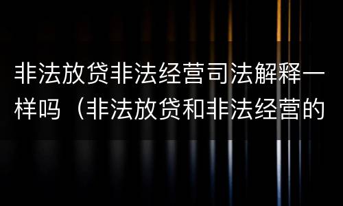 非法放贷非法经营司法解释一样吗（非法放贷和非法经营的区别）